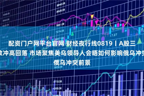 配资门户网平台官网 财经夜行线0819丨A股三大指数冲高回落 市场聚焦美乌领导人会晤如何影响俄乌冲突前景