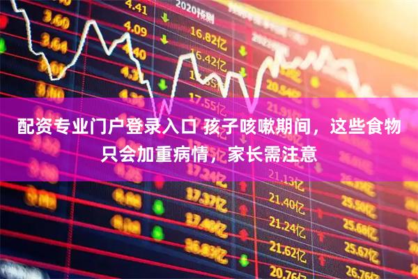 配资专业门户登录入口 孩子咳嗽期间，这些食物只会加重病情，家长需注意