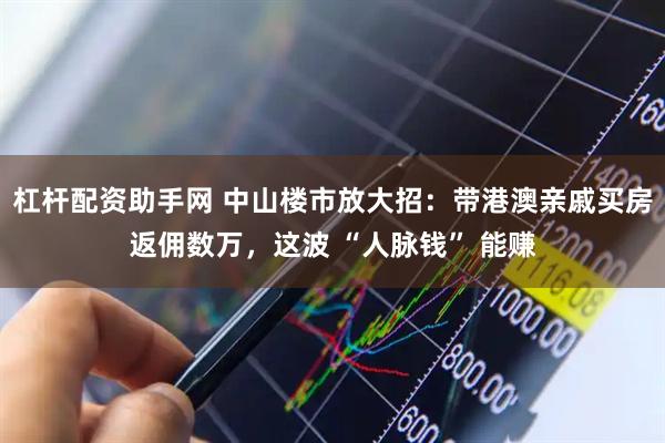 杠杆配资助手网 中山楼市放大招：带港澳亲戚买房返佣数万，这波 “人脉钱” 能赚