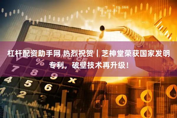 杠杆配资助手网 热烈祝贺｜芝神堂荣获国家发明专利，破壁技术再升级！