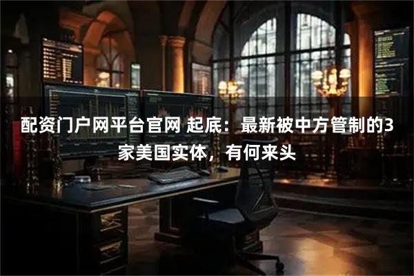 配资门户网平台官网 起底：最新被中方管制的3家美国实体，有何来头