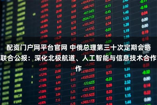 配资门户网平台官网 中俄总理第三十次定期会晤联合公报：深化北极航道、人工智能与信息技术合作