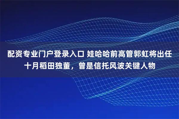 配资专业门户登录入口 娃哈哈前高管郭虹将出任十月稻田独董，曾是信托风波关键人物