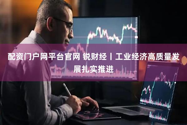 配资门户网平台官网 锐财经丨工业经济高质量发展扎实推进