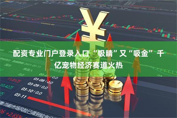 配资专业门户登录入口 “吸睛”又“吸金”&#32;千亿宠物经济赛道火热