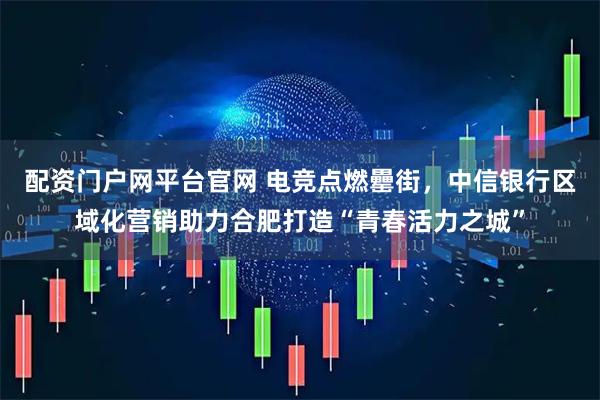 配资门户网平台官网 电竞点燃罍街，中信银行区域化营销助力合肥打造“青春活力之城”