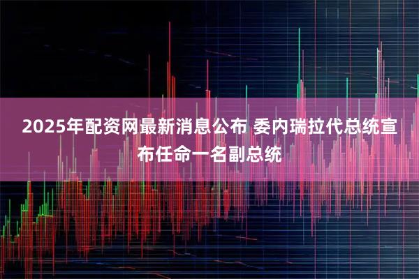 2025年配资网最新消息公布 委内瑞拉代总统宣布任命一名副总统
