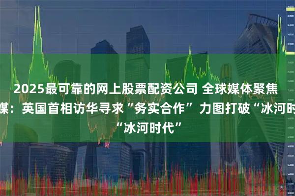 2025最可靠的网上股票配资公司 全球媒体聚焦 | 外媒：英国首相访华寻求“务实合作” 力图打破“冰河时代”