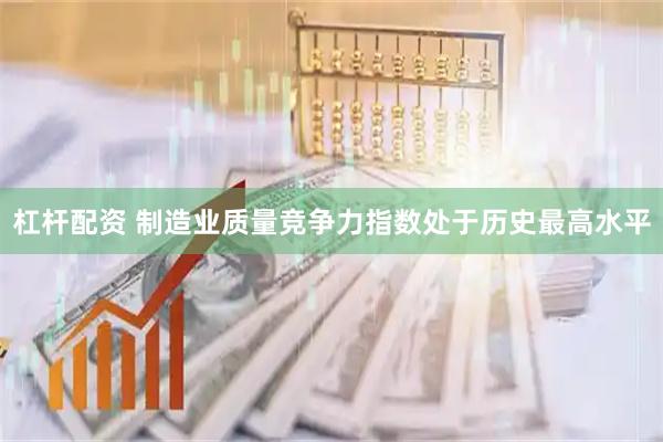 杠杆配资 制造业质量竞争力指数处于历史最高水平