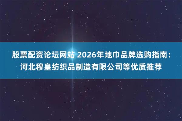 股票配资论坛网站 2026年地巾品牌选购指南：河北穆皇纺织品制造有限公司等优质推荐