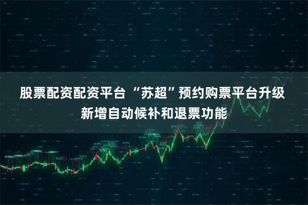股票配资配资平台 “苏超”预约购票平台升级 新增自动候补和退票功能