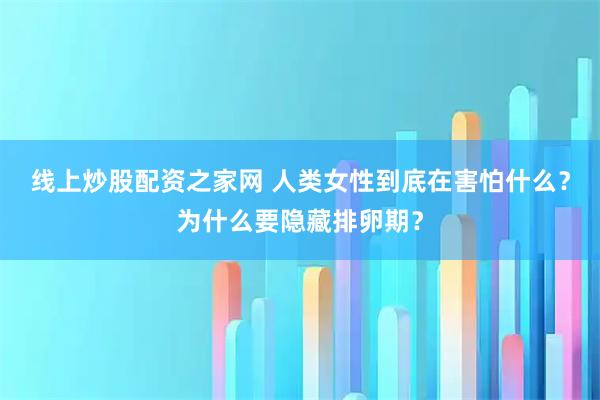 线上炒股配资之家网 人类女性到底在害怕什么？为什么要隐藏排卵期？