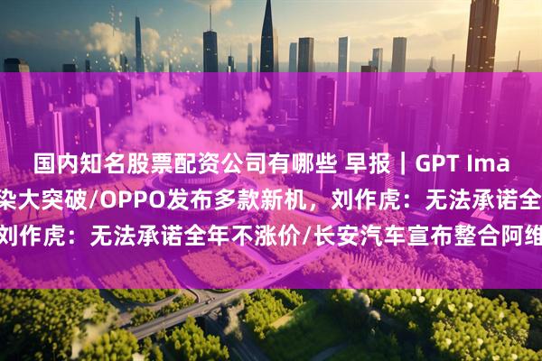国内知名股票配资公司有哪些 早报｜GPT Image 2全量上线，中文渲染大突破/OPPO发布多款新机，刘作虎：无法承诺全年不涨价/长安汽车宣布整合阿维塔与深蓝