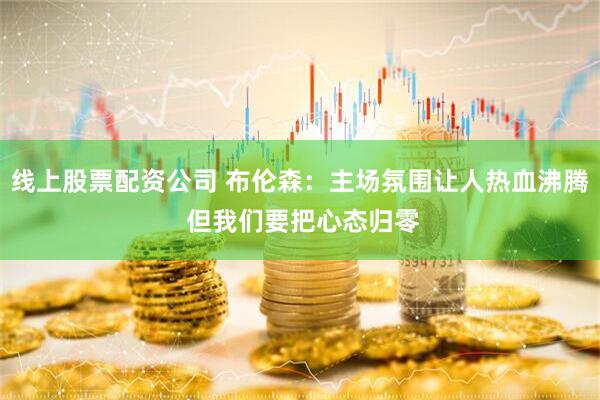 线上股票配资公司 布伦森：主场氛围让人热血沸腾 但我们要把心态归零