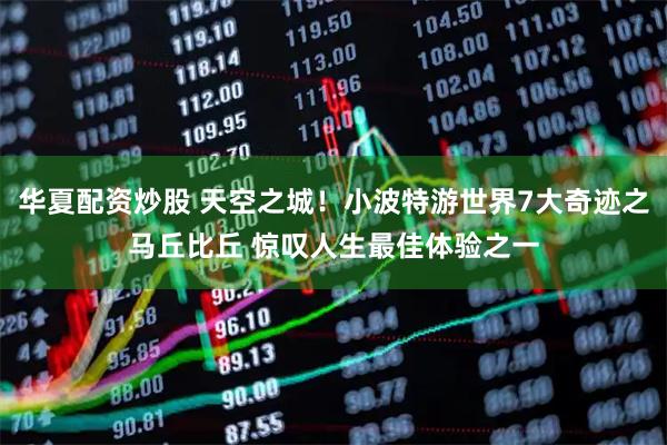 华夏配资炒股 天空之城！小波特游世界7大奇迹之马丘比丘 惊叹人生最佳体验之一