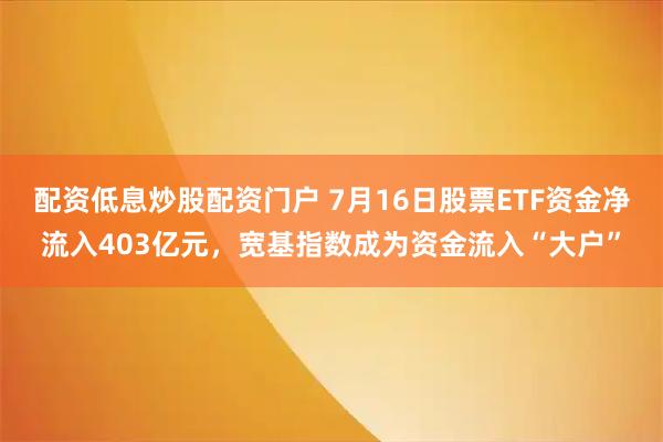 配资低息炒股配资门户 7月16日股票ETF资金净流入403亿元，宽基指数成为资金流入“大户”
