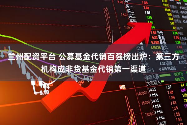 兰州配资平台 公募基金代销百强榜出炉：第三方机构成非货基金代销第一渠道